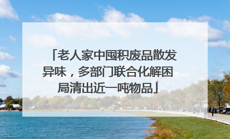 老人家中囤积废品散发异味，多部门联合化解困局清出近一吨物品
