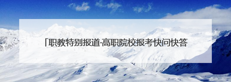 职教特别报道·高职院校报考快问快答：把握孩子真实需求，科学填报志愿