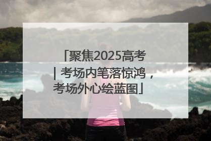 聚焦2025高考｜考场内笔落惊鸿，考场外心绘蓝图