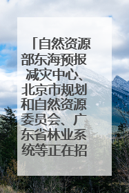 自然资源部东海预报减灾中心、北京市规划和自然资源委员会、广东省林业系统等正在招聘｜招聘信息
