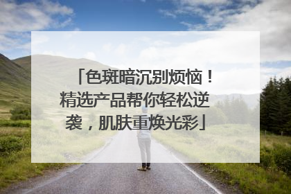 色斑暗沉别烦恼！精选产品帮你轻松逆袭，肌肤重焕光彩