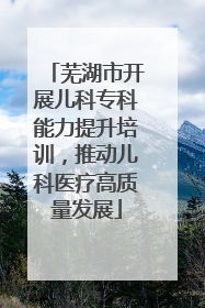芜湖市开展儿科专科能力提升培训，推动儿科医疗高质量发展