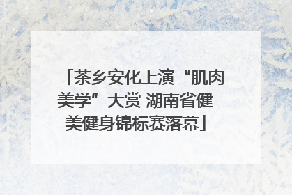 茶乡安化上演“肌肉美学”大赏 湖南省健美健身锦标赛落幕