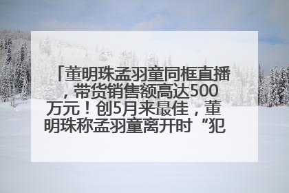 董明珠孟羽童同框直播，带货销售额高达500万元！创5月来最佳，董明珠称孟羽童离开时“犯了很大的错”