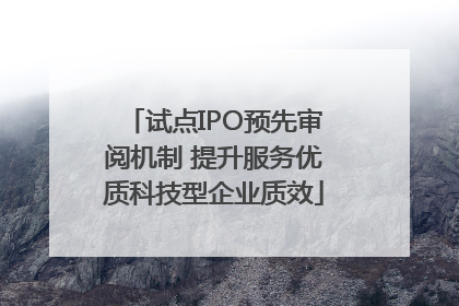 试点IPO预先审阅机制 提升服务优质科技型企业质效