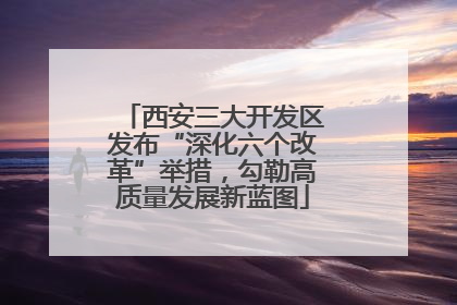 西安三大开发区发布“深化六个改革”举措，勾勒高质量发展新蓝图