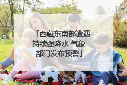 西藏东南部遭遇持续强降水 气象部门发布预警