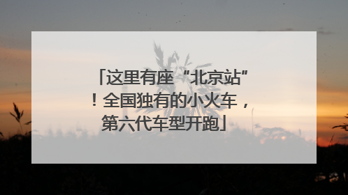 这里有座“北京站”！全国独有的小火车，第六代车型开跑
