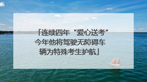 连续四年“爱心送考” 今年他将驾驶无障碍车辆为特殊考生护航
