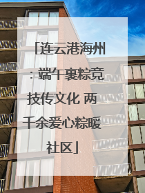 连云港海州：端午裹粽竞技传文化 两千余爱心粽暖社区