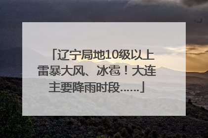 辽宁局地10级以上雷暴大风、冰雹！大连主要降雨时段……