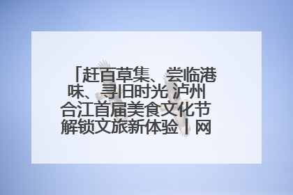 赶百草集、尝临港味、寻旧时光 泸州合江首届美食文化节解锁文旅新体验丨网络中国节·端午