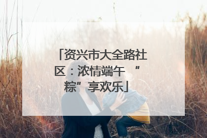 资兴市大全路社区：浓情端午 “粽”享欢乐