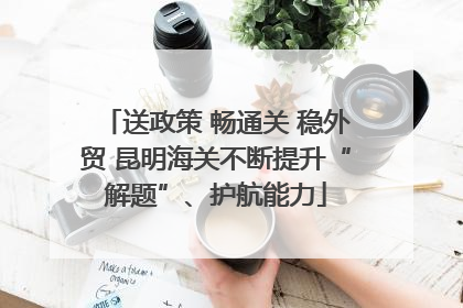 送政策 畅通关 稳外贸 昆明海关不断提升“解题”、护航能力