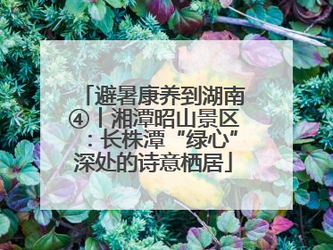 避暑康养到湖南④丨湘潭昭山景区：长株潭“绿心”深处的诗意栖居