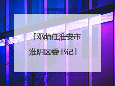 邓萌任淮安市淮阴区委书记