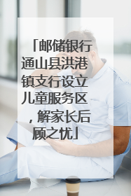 邮储银行通山县洪港镇支行设立儿童服务区，解家长后顾之忧