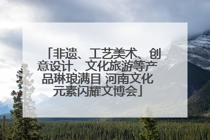 非遗、工艺美术、创意设计、文化旅游等产品琳琅满目 河南文化元素闪耀文博会