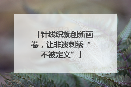 针线织就创新画卷，让非遗刺绣“不被定义”