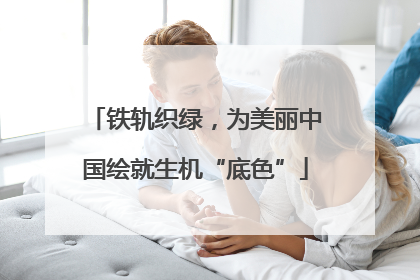 铁轨织绿，为美丽中国绘就生机“底色”
