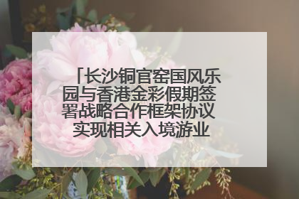 长沙铜官窑国风乐园与香港金彩假期签署战略合作框架协议 实现相关入境游业务增收超亿元