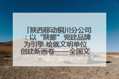 陕西移动铜川分公司：以“陕耀”党建品牌为引擎 绘就文明单位创建新画卷——全国文明单位创建纪实