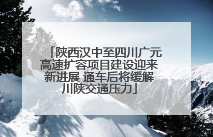 陕西汉中至四川广元高速扩容项目建设迎来新进展 通车后将缓解川陕交通压力