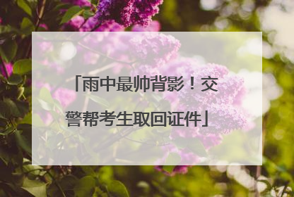 雨中最帅背影！交警帮考生取回证件