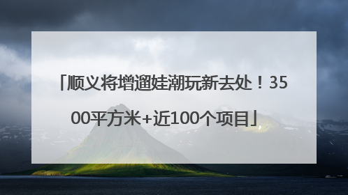 顺义将增遛娃潮玩新去处！3500平方米+近100个项目