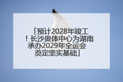 预计2028年竣工！长沙奥体中心为湖南承办2029年全运会奠定坚实基础