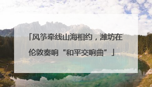风筝牵线山海相约，潍坊在伦敦奏响“和平交响曲”