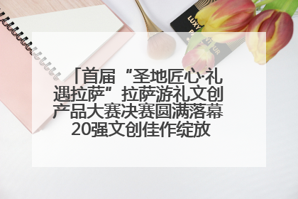 首届“圣地匠心·礼遇拉萨”拉萨游礼文创产品大赛决赛圆满落幕 20强文创佳作绽放雪域文化魅力