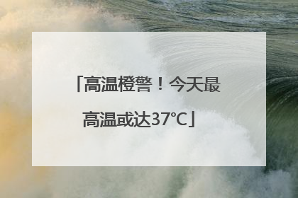 高温橙警！今天最高温或达37℃