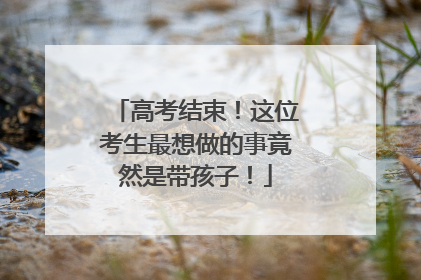 高考结束！这位考生最想做的事竟然是带孩子！