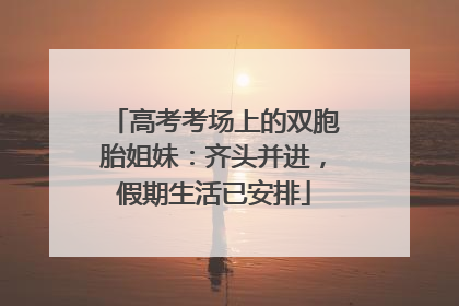 高考考场上的双胞胎姐妹：齐头并进，假期生活已安排