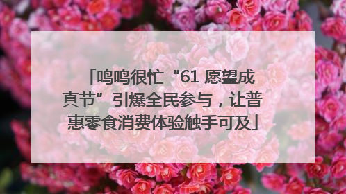 鸣鸣很忙“61 愿望成真节”引爆全民参与，让普惠零食消费体验触手可及
