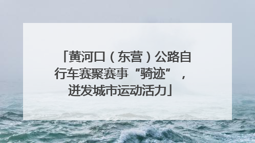 黄河口（东营）公路自行车赛聚赛事“骑迹”，迸发城市运动活力