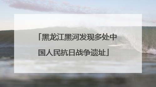 黑龙江黑河发现多处中国人民抗日战争遗址