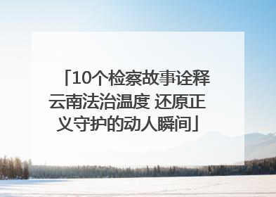 10个检察故事诠释云南法治温度 还原正义守护的动人瞬间
