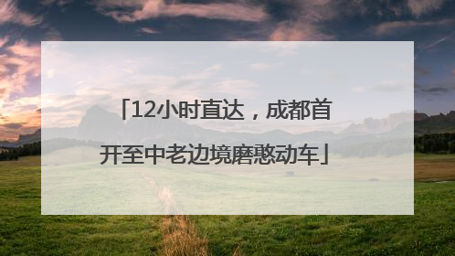 12小时直达，成都首开至中老边境磨憨动车