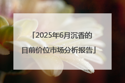 2025年6月沉香的目前价位市场分析报告