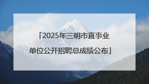 2025年三明市直事业单位公开招聘总成绩公布