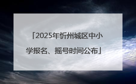 2025年忻州城区中小学报名、摇号时间公布