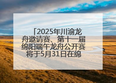 2025年川渝龙舟邀请赛、第十一届绵阳端午龙舟公开赛将于5月31日在绵阳仙海开赛