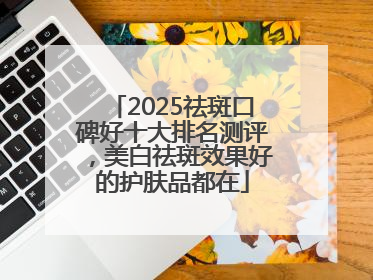 2025祛斑口碑好十大排名测评，美白祛斑效果好的护肤品都在