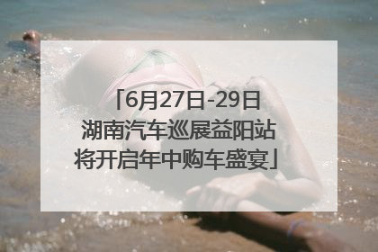 6月27日-29日 湖南汽车巡展益阳站将开启年中购车盛宴