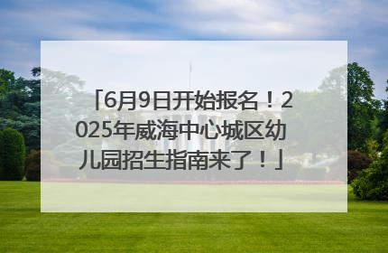 6月9日开始报名！2025年威海中心城区幼儿园招生指南来了！