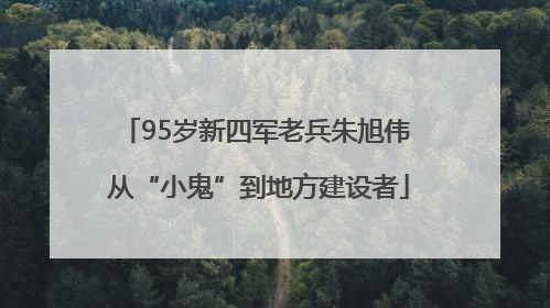 95岁新四军老兵朱旭伟 从“小鬼”到地方建设者