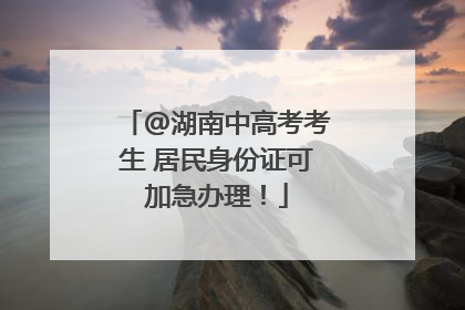 @湖南中高考考生 居民身份证可加急办理！